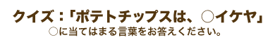 クイズ:「ポテトチップスは、○イケヤ」○に当てはまる言葉をお答えください。