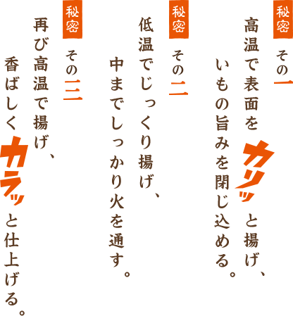 其の一 高温で表面をカリッと揚げ、いもの旨みを閉じ込める。其の二 低温でじっくり揚げ、中までじっくり火を通す。 其の三 再び高温で揚げ、香ばしくカリッと仕上げる。