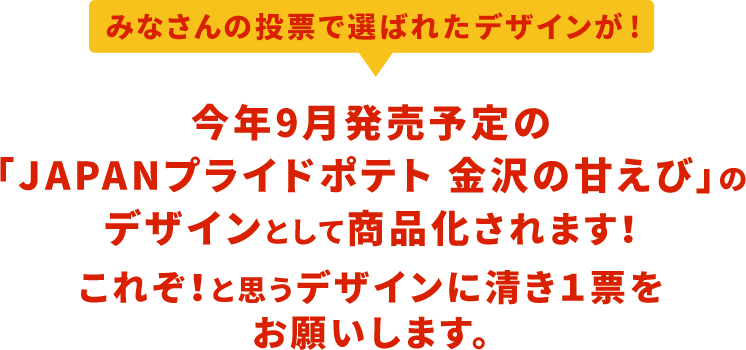 みなさんの投票で選ばれたデザインが！今年発売する「JAPAN プライドポテト 金沢の甘えび」のデザインとして商品化されます！これぞ！と思うデザインに清き１票をお願いします。