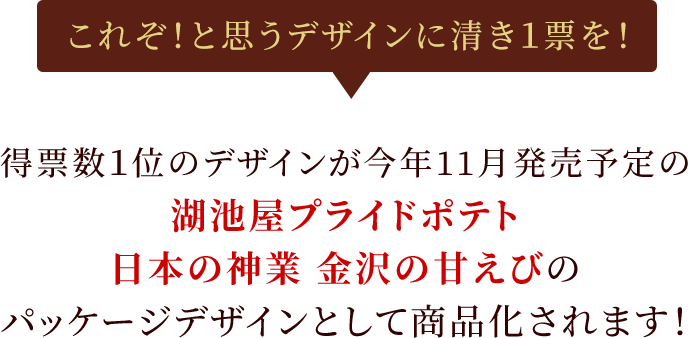 これぞ！と思うデザインに清き1票を！得票数1位のデザインが今年11月発売予定の湖池屋プライドポテト 日本の神業 金沢の甘えびのパッケージデザインとして商品化されます！