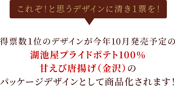 これぞ！と思うデザインに清き1票を！得票数1位のデザインが今年10月発売予定の湖池屋プライドポテト100% 甘えび唐揚げ（金沢）のパッケージデザインとして商品化されます！